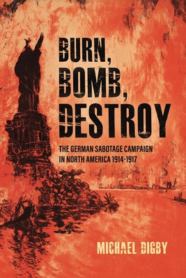 Burn, Bomb, Destroy: The German Sabotage Campaign in North America, 1914-1917 by Digby, Michael