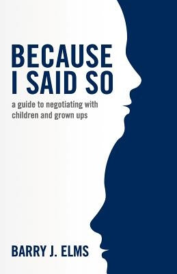 Because I said so: a guide to negotiating with children and grown ups by Elms, Barry J.