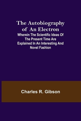 The Autobiography of an Electron; Wherein the Scientific Ideas of the Present Time Are Explained in an Interesting and Novel Fashion by R. Gibson, Charles