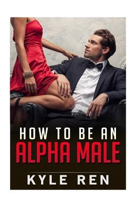 How to be an Alpha Male: The 50 Rules of the Modern Day Alpha Male by Ren, Kyle