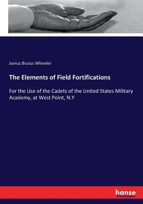 The Elements of Field Fortifications: For the Use of the Cadets of the United States Military Academy, at West Point, N.Y by Wheeler, Junius Brutus