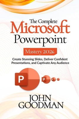 The Complete Microsoft Powerpoint Mastery 2026: Create Stunning Slides, Deliver Confident Presentations, And Captivate Any Audience. by Goodman, John