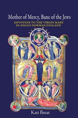 Mother of Mercy, Bane of the Jews: Devotion to the Virgin Mary in Anglo-Norman England by Ihnat, Kati