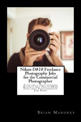 Nikon D810 Freelance Photography Jobs for the Commercial Photographer: Starting a Photography Business Get Nikon D810 Freelance Photographer Jobs Now! by Mahoney, Brian