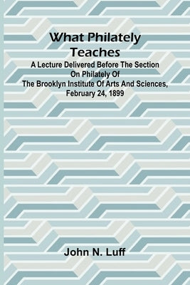 What Philately Teaches A Lecture Delivered Before The Section On Philately Of The Brooklyn Institute Of Arts And Sciences, February 24, 1899 by N. Luff, John