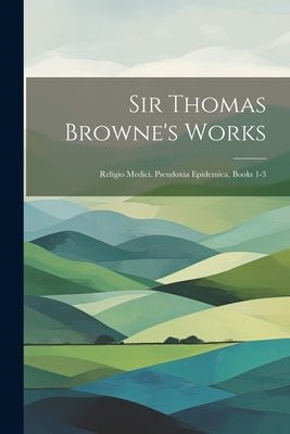 Sir Thomas Browne's Works: Religio Medici. Pseudoxia Epidemica, Books 1-3 by Anonymous