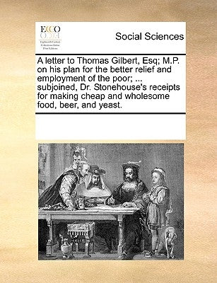 A Letter to Thomas Gilbert, Esq; M.P. on His Plan for the Better Relief and Employment of the Poor; ... Subjoined, Dr. Stonehouse's Receipts for Makin by Multiple Contributors