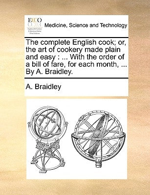 The Complete English Cook; Or, the Art of Cookery Made Plain and Easy: ... with the Order of a Bill of Fare, for Each Month, ... by A. Braidley. by Braidley, A.