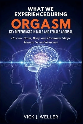 What We Experience During Orgasm: Key Differences in Male and Female Arousal: How the Brain, Body, and Hormones Shape Human Sexual Response by Weller, Vick J.