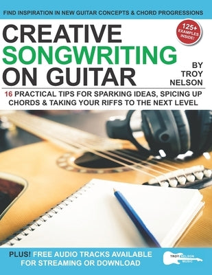 Creative Songwriting on Guitar: 16 Practical Tips for Sparking Ideas, Spicing up Chords & Taking Your Riffs to the Next Level by Nelson, Troy