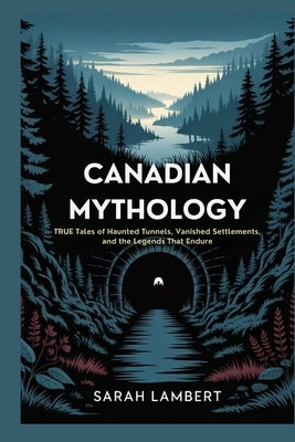 Canadian Mythology: True Tales of Haunted Tunnels, Vanished Settlements, and the Legends That Endure by Lambert, Sarah