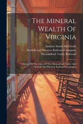 The Mineral Wealth Of Virginia: Tributary To The Lines Of The Shenandoah Valley And Norfolk And Western Railroad Companies by McCreath, Andrew Smith
