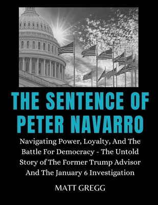 The Sentence of Peter Navarro: Navigating Power, Loyalty, And The Battle For Democracy - The Untold Story of The Former Trump Advisor And The January by Gregg, Matt