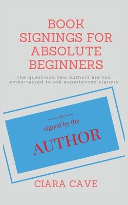 Book Signings For Absolute Beginners: The questions new authors are too embarrassed to ask experienced signers by Cave, Ciara