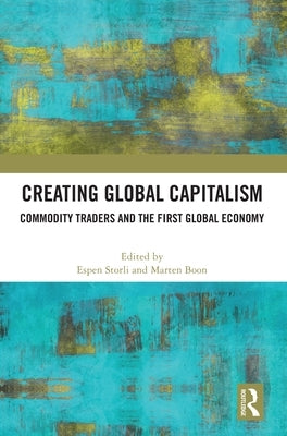 Creating Global Capitalism: Commodity Traders and the First Global Economy by Storli, Espen