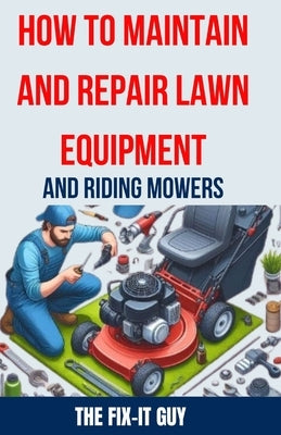 How to Maintain and Repair Lawn Equipment and Riding Mowers: The Ultimate Guide to Troubleshooting, Servicing, and Fixing Your Lawn Mower, Tractor, We by Guy, The Fix-It