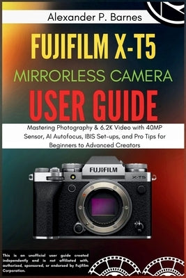 FUJIFILM X-T5 Mirrorless Camera User Guide: Mastering Photography & 6.2K Video with 40MP Sensor, AI Autofocus, IBIS Set-ups, and Pro Tips for Beginner by Barnes, Alexander P.
