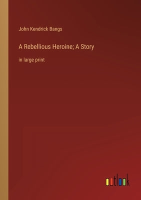 A Rebellious Heroine; A Story: in large print by Bangs, John Kendrick