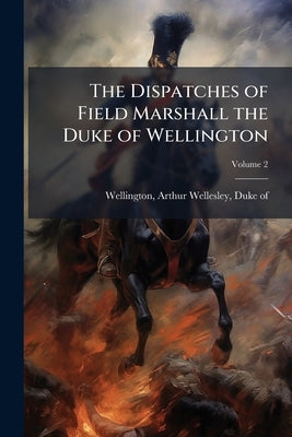 The Dispatches of Field Marshall the Duke of Wellington: During his Various Campaigns in India, Denmark, Portugal, Spain, the Low Countries, and Franc by Wellington, Arthur Wellesley Duke of
