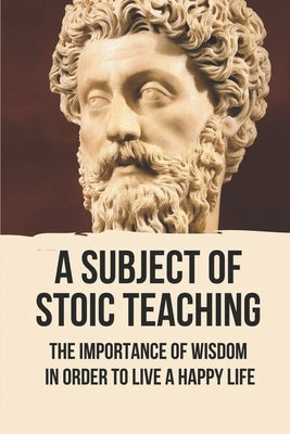 A Subject Of Stoic Teaching: The Importance Of Wisdom In Order To Live A Happy Life: How To Use The Power Of The Mind by Castenanos, Joel