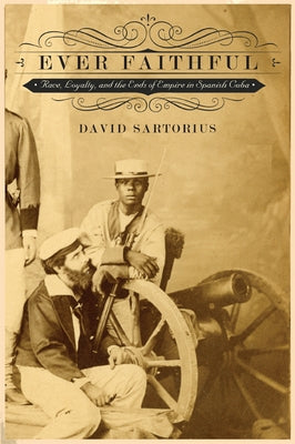 Ever Faithful: Race, Loyalty, and the Ends of Empire in Spanish Cuba by Sartorius, David