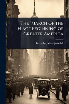 The "march of the Flag," Beginning of Greater America by Beveridge, Albert Jeremiah 1862- [Fr