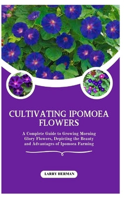 Cultivating Ipomoea Flowers: A Complete Guide to Growing Morning Glory Flowers, Depicting the Beauty and Advantages of Ipomoea Farming by Herman, Larry