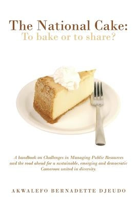 The National Cake: To Bake or to Share?: A Handbook on Challenges in Managing Public Resources and the Road Ahead for a Sustainable, Emer by Djeudo, Akwalefo Bernadette