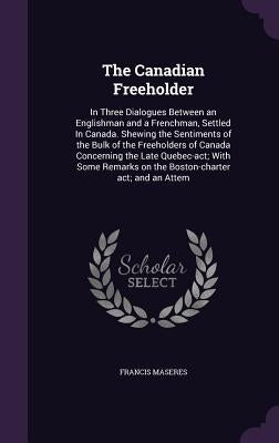 The Canadian Freeholder: In Three Dialogues Between an Englishman and a Frenchman, Settled In Canada. Shewing the Sentiments of the Bulk of the by Maseres, Francis