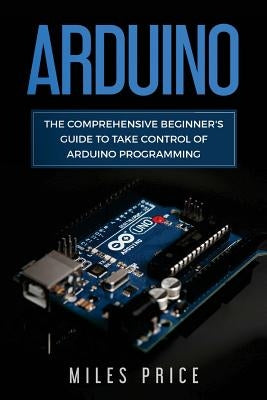 Arduino: The Comprehensive Beginner's Guide to Take Control of Arduino Programming by Price, Miles