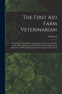 The First aid Farm Veterinarian; a Collection of Authoritative Suggestions on the Care of Cattle, Swine, Sheep, Horses, Combined With a Choice Selecti by Ward, S. H.
