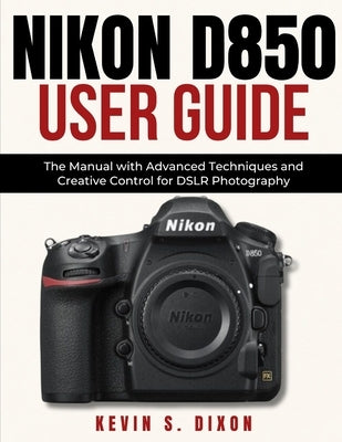 Nikon D850 User Guide: The Manual with Advanced Techniques and Creative Control for DSLR Photography by Dixon, Kevin S.