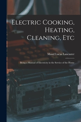 Electric Cooking, Heating, Cleaning, Etc: Being a Manual of Electricity in the Service of the Home by Lancaster, Maud Lucas