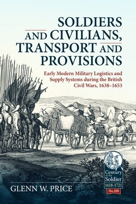 Soldiers and Civilians, Transport and Provisions: Early Modern Military Logistics and Supply Systems During the British Civil Wars, 1638-1653 by Price, Glen W.
