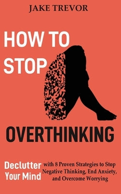 How to Stop Overthinking: Declutter Your Mind with 8 Proven Strategies to Stop Negative Thinking, End Anxiety, and Overcome Worrying by Trevor, Jake