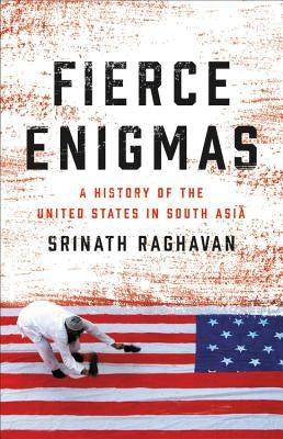 Fierce Enigmas: A History of the United States in South Asia by Raghavan, Srinath