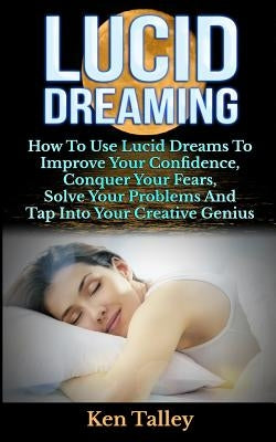 Lucid Dreaming: How To Use Lucid Dreams To Improve Your Confidence, Conquer Your Fears, Solve Your Problems And Tap Into Your Creative by Talley, Ken