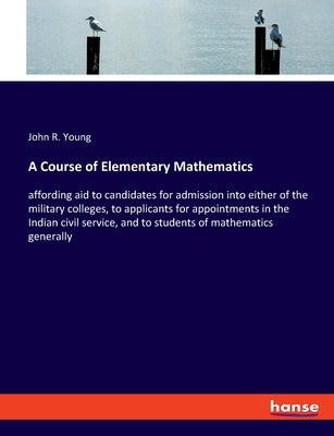 A Course of Elementary Mathematics: affording aid to candidates for admission into either of the military colleges, to applicants for appointments in by Young, John R.