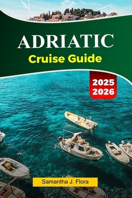 ADRIATIC Cruise Guide 2025-2026: Explore Stunning Coastlines, Charming Villages, Historic Landmarks and Hidden Gems Across the Adriatic Sea by J. Flora, Samantha