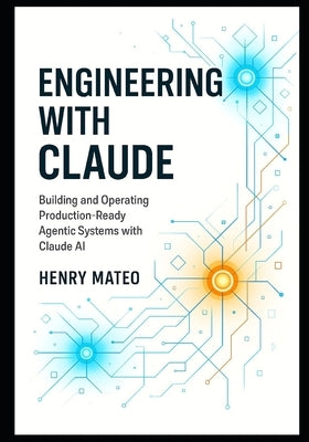 Engineering with Claude: Building and Operating Production-Ready Agentic Systems with Claude AI by Mateo, Henry