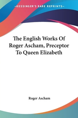 The English Works Of Roger Ascham, Preceptor To Queen Elizabeth by Ascham, Roger
