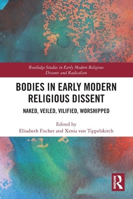 Bodies in Early Modern Religious Dissent: Naked, Veiled, Vilified, Worshiped by Fischer, Elisabeth