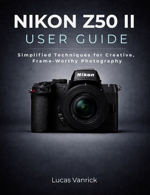 Nikon Z50 II User Guide: Simplified Techniques for Creative, Frame-Worthy Photography by Vanrick, Lucas