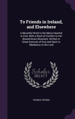 To Friends in Ireland, and Elsewhere: A Mournful Word to the Merry-Hearted in Zion, With a Word of Comfort to Her Bowed-Down Mourners. Written in Grea by Upsher, Thomas