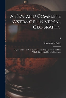 A New and Complete System of Universal Geography: or, An Authentic History and Interesting Description of the Whole World, and Its Inhabitants ...; 3 by Kelly, Christopher