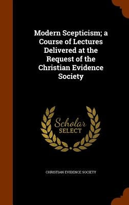 Modern Scepticism; a Course of Lectures Delivered at the Request of the Christian Evidence Society by Christian Evidence Society
