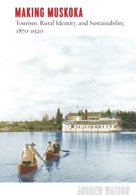 Making Muskoka: Tourism, Rural Identity, and Sustainability, 1870-1920 by Watson, Andrew