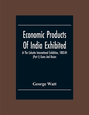 Economic Products Of India Exhibited At The Calcutta International Exhibition, 1883-84 (Part I) Gums And Resins by Watt, George