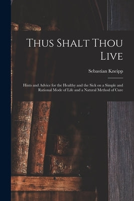 Thus Shalt Thou Live: Hints and Advice for the Healthy and the Sick on a Simple and Rational Mode of Life and a Natural Method of Cure by Kneipp, Sebastian 1821-1897