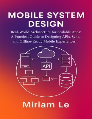 Mobile System Design: Real-World Architecture for Scalable Apps: A Practical Guide to Designing APIs, Sync, and Offline-Ready Mobile Experiences by Le, Miriam